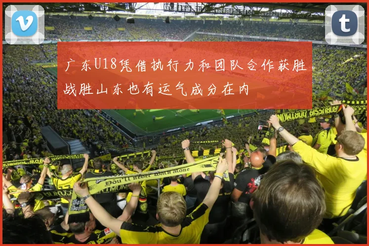 广东U18凭借执行力和团队合作获胜战胜山东也有运气成分在内