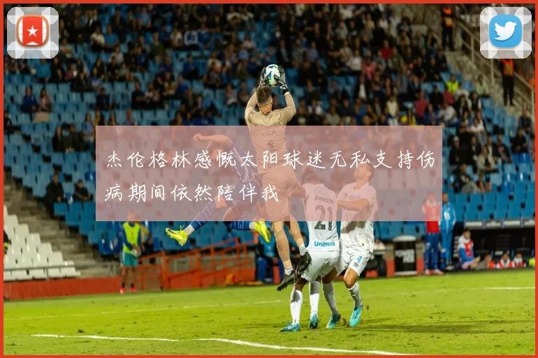 杰伦格林感慨太阳球迷无私支持伤病期间依然陪伴我