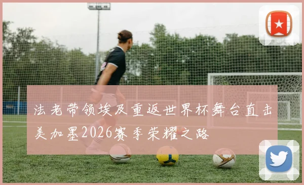 法老带领埃及重返世界杯舞台直击美加墨2026赛季荣耀之路