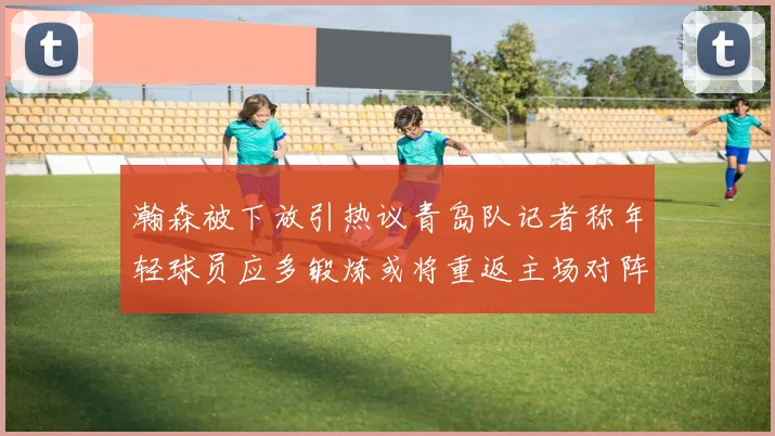 瀚森被下放引热议青岛队记者称年轻球员应多锻炼或将重返主场对阵国王