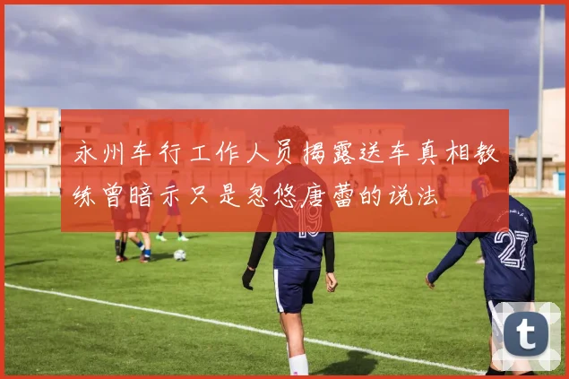 永州车行工作人员揭露送车真相教练曾暗示只是忽悠唐蕾的说法