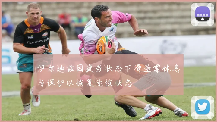 伊尔迪兹因疲劳状态下滑亟需休息与保护以恢复竞技状态