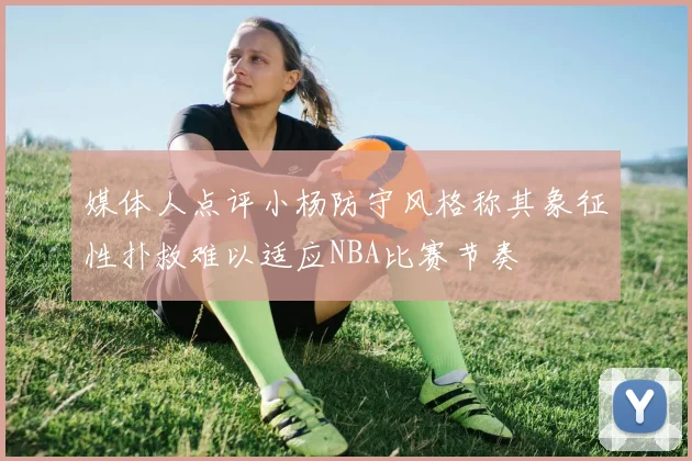 媒体人点评小杨防守风格称其象征性扑救难以适应NBA比赛节奏