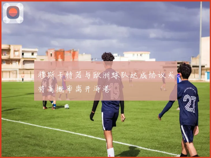 穆斯卡特若与欧洲球队达成协议或将高概率离开海港