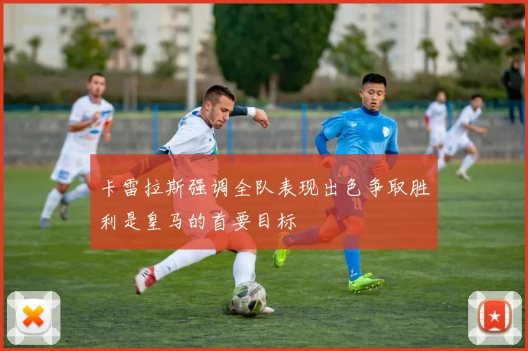卡雷拉斯强调全队表现出色争取胜利是皇马的首要目标