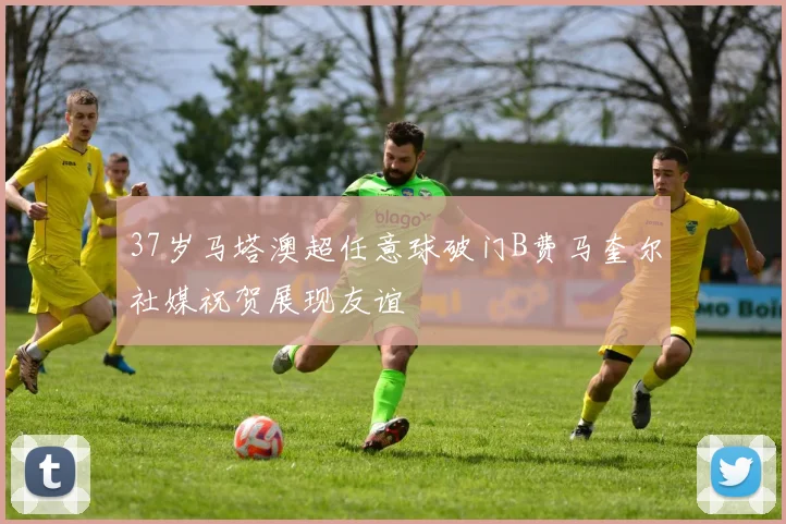 37岁马塔澳超任意球破门B费马奎尔社媒祝贺展现友谊