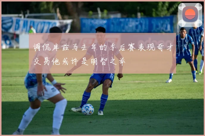 调侃库兹马去年的季后赛表现奇才交易他或许是明智之举