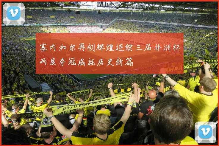 塞内加尔再创辉煌连续三届非洲杯两度夺冠成就历史新篇