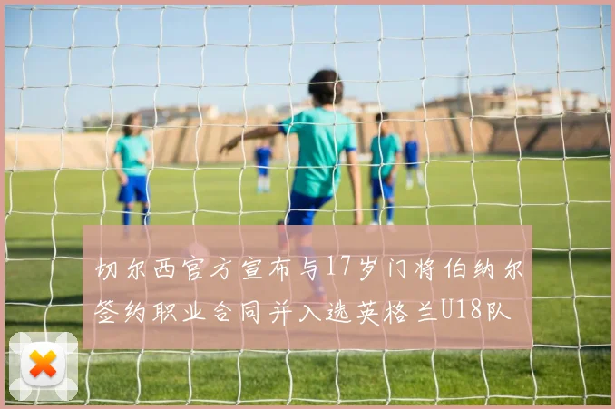 切尔西官方宣布与17岁门将伯纳尔签约职业合同并入选英格兰U18队