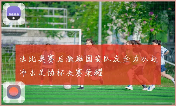 法比奥赛后激励国安队友全力以赴冲击足协杯决赛荣耀