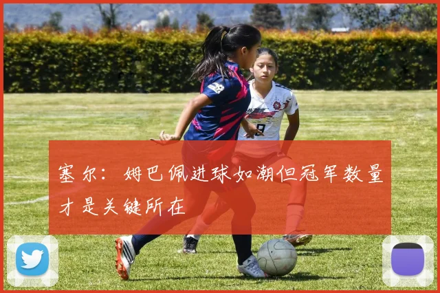 塞尔：姆巴佩进球如潮但冠军数量才是关键所在