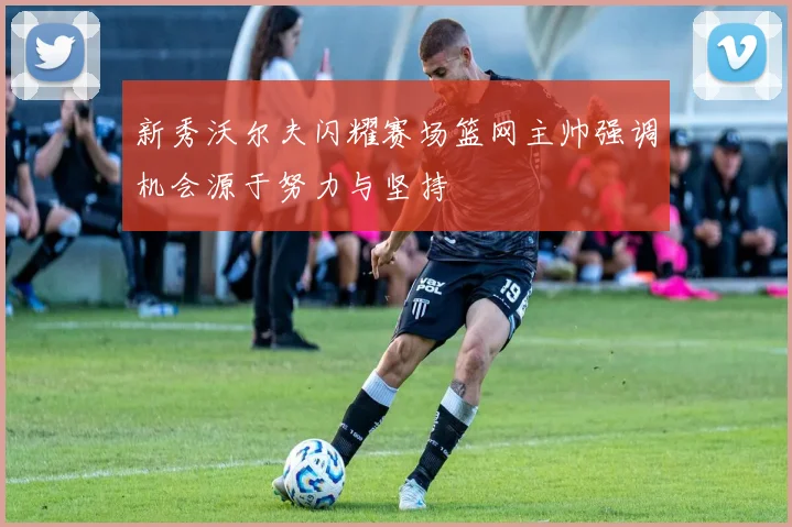 新秀沃尔夫闪耀赛场篮网主帅强调机会源于努力与坚持