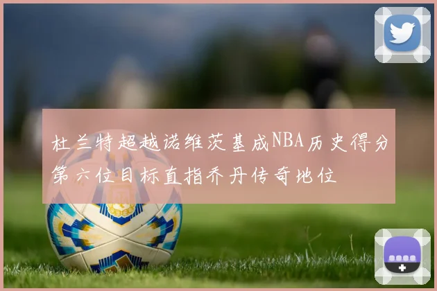 杜兰特超越诺维茨基成NBA历史得分第六位目标直指乔丹传奇地位
