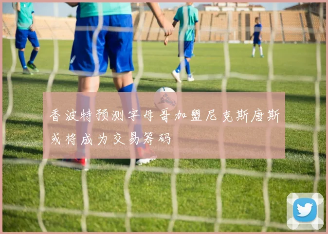 香波特预测字母哥加盟尼克斯唐斯或将成为交易筹码