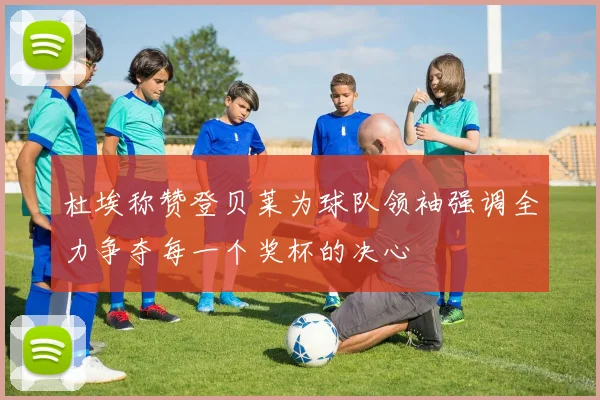 杜埃称赞登贝莱为球队领袖强调全力争夺每一个奖杯的决心