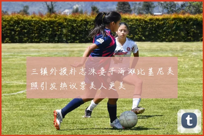 三镇外援朴志洙妻子海滩比基尼美照引发热议景美人更美