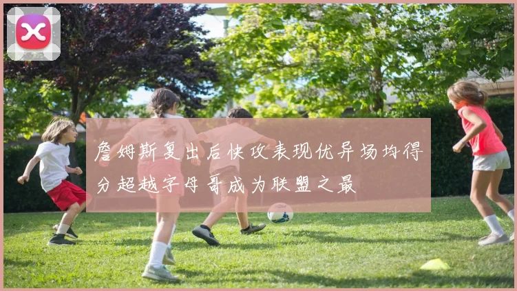 詹姆斯复出后快攻表现优异场均得分超越字母哥成为联盟之最