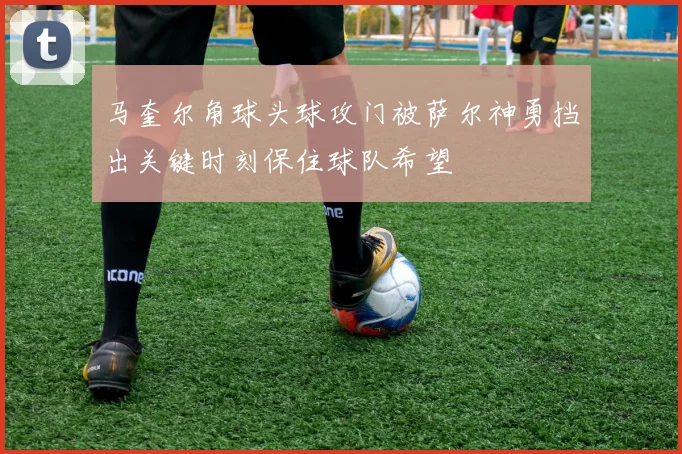 马奎尔角球头球攻门被萨尔神勇挡出关键时刻保住球队希望