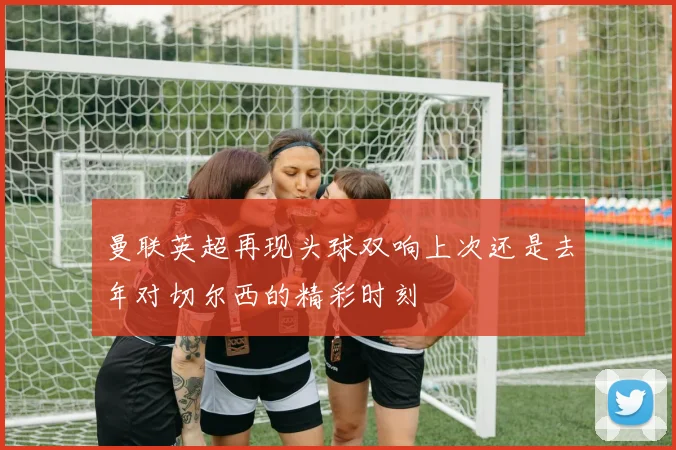 曼联英超再现头球双响上次还是去年对切尔西的精彩时刻