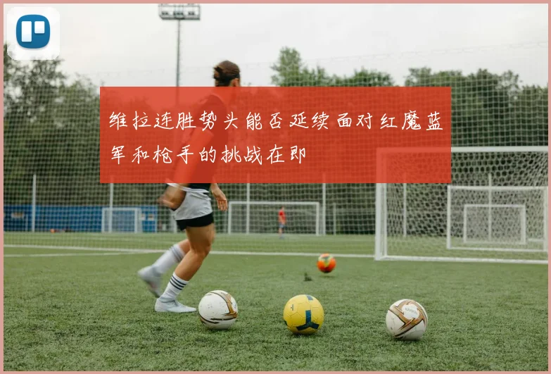 维拉连胜势头能否延续面对红魔蓝军和枪手的挑战在即