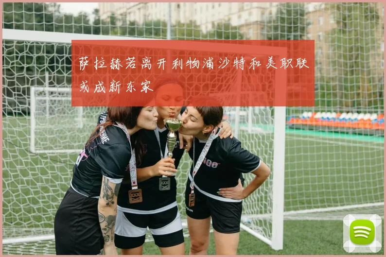 萨拉赫若离开利物浦沙特和美职联或成新东家