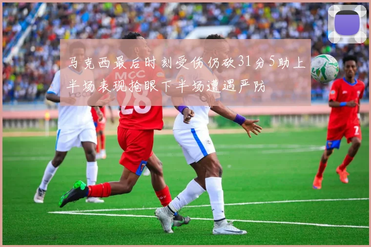 马克西最后时刻受伤仍砍31分5助上半场表现抢眼下半场遭遇严防