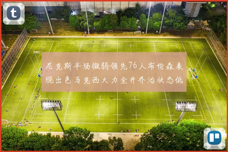 尼克斯半场微弱领先76人布伦森表现出色马克西火力全开乔治状态低迷