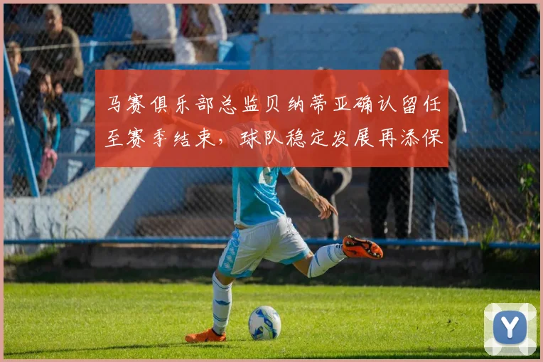 马赛俱乐部总监贝纳蒂亚确认留任至赛季结束，球队稳定发展再添保障