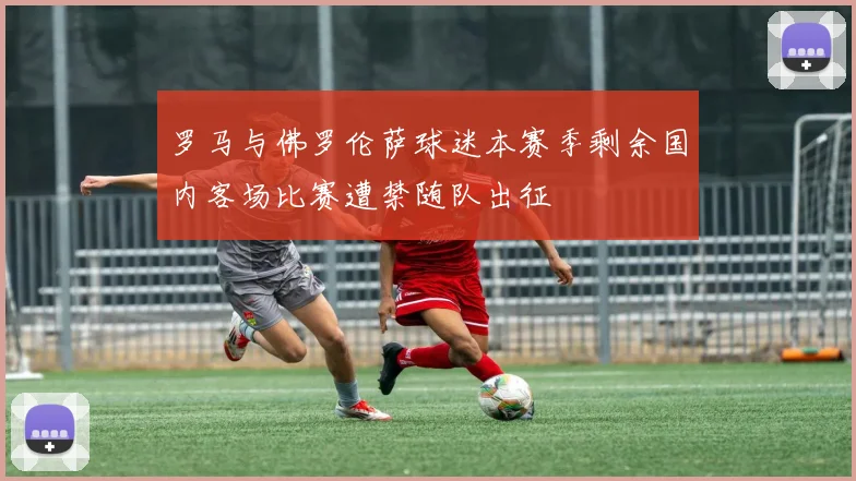 罗马与佛罗伦萨球迷本赛季剩余国内客场比赛遭禁随队出征