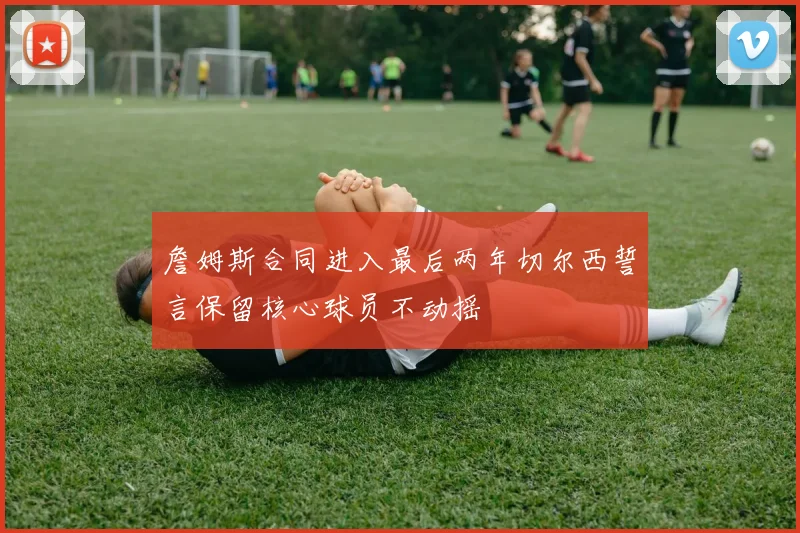 詹姆斯合同进入最后两年切尔西誓言保留核心球员不动摇
