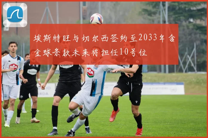 埃斯特旺与切尔西签约至2033年含金球条款未来将担任10号位