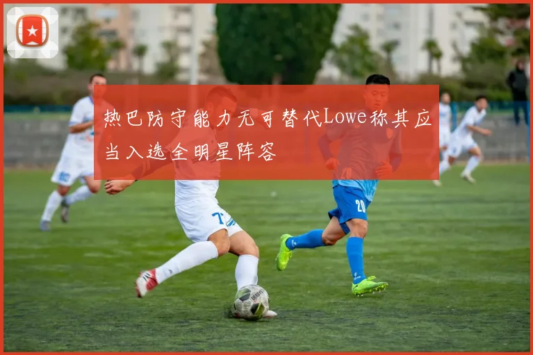 热巴防守能力无可替代Lowe称其应当入选全明星阵容